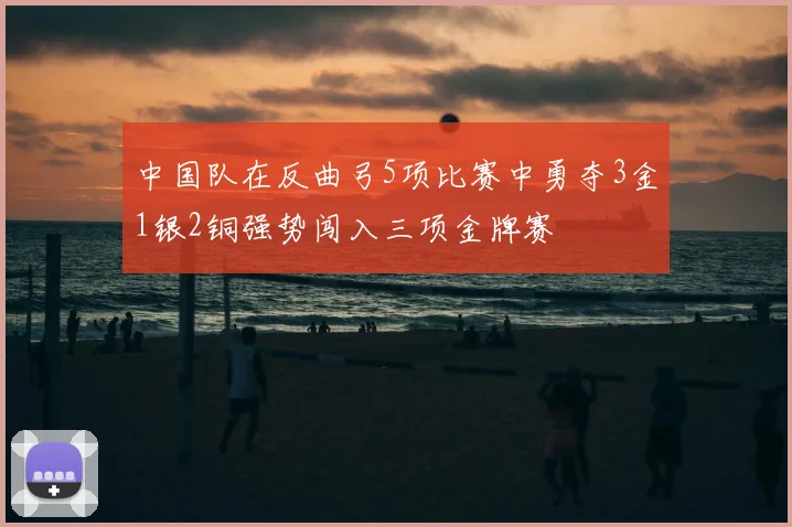 中国队在反曲弓5项比赛中勇夺3金1银2铜强势闯入三项金牌赛