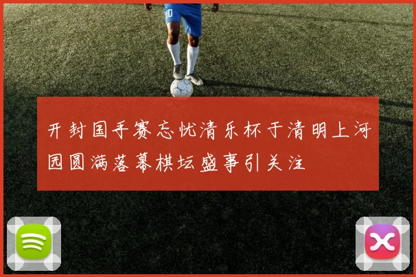 开封国手赛忘忧清乐杯于清明上河园圆满落幕棋坛盛事引关注