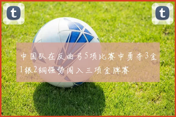 中国队在反曲弓5项比赛中勇夺3金1银2铜强势闯入三项金牌赛