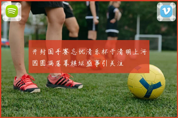 开封国手赛忘忧清乐杯于清明上河园圆满落幕棋坛盛事引关注